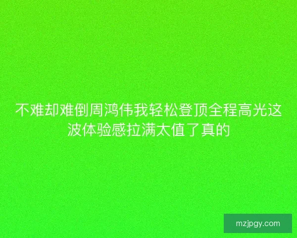 不难却难倒周鸿伟我轻松登顶全程高光这波体验感拉满太值了真的