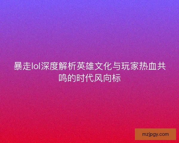 暴走lol深度解析英雄文化与玩家热血共鸣的时代风向标