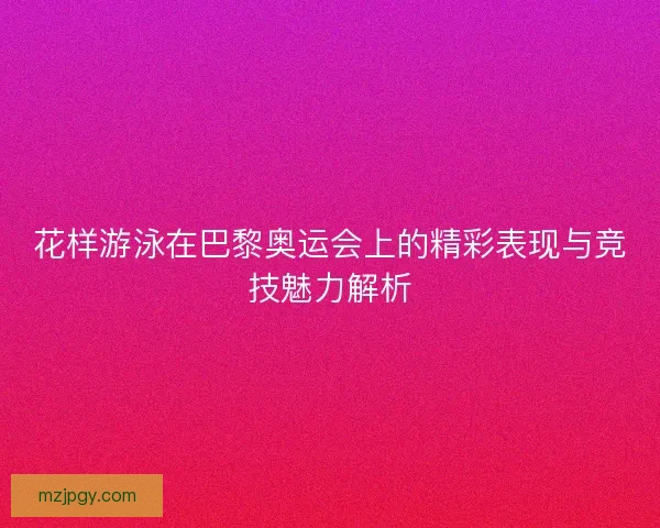 花样游泳在巴黎奥运会上的精彩表现与竞技魅力解析